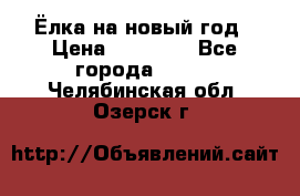 Ёлка на новый год › Цена ­ 30 000 - Все города  »    . Челябинская обл.,Озерск г.
